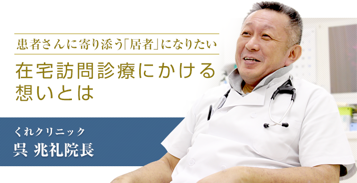 患者さんに寄り添う「居者」になりたい  在宅訪問診療にかける想いとは　くれクリニック　呉兆礼院長