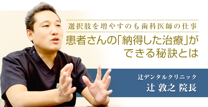 「選択肢を増やすのも歯科医師の仕事 患者さんの「納得した治療」ができる秘訣とは」　辻デンタルクリニック　辻敦之院長