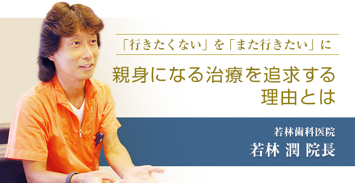 「行きたくない」を「また行きたい」に「親身になる治療を追求する理由とは」若林歯科医院　若林潤院長